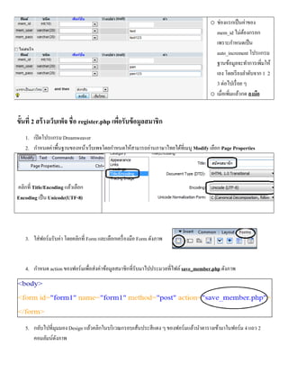 o ช่องแรกเป็ นค่าของ
                                                                                       mem_id ไม่ตองกรอก
                                                                                                      ้
                                                                                       เพราะกาหนดเป็ น
                                                                                       auto_increment โปรแกรม
                                                                                       ฐานข้อมูลจะทาการเพิ่มให้
                                                                                       เอง โดยเรี ยงลาดับจาก 1 2
                                                                                       3 ต่อไปเรื่ อย ๆ
                                                                                     o เมื่อเพิ่มแล้วกด ลงมือ


ขั้นที่ 2 สร้ างเว็บเพ็จ ชื่อ register.php เพือรับข้ อมูลสมาชิก
                                              ่
    1. เปิ ดโปรแกรม Dreamweaver
    2. กาหนดค่าพื้นฐานของหน้าเว็บเพจโดยกาหนดให้สามารถอ่านภาษาไทยได้ที่เมนู Modify เลือก Page Properties




คลิกที่ Title/Encoding แล้วเลือก
Encoding เป็ น Unicode(UTF-8)




    3. ใส่ฟอร์มรับค่า โดยคลิกที่ Form และเลือกเครื่ องมือ Form ดังภาพ


    4. กาหนด action ของฟอร์มเพื่อส่งค่าข้อมูลสมาชิกที่รับมาไปประมวลที่ไฟล์ save_member.php ดังภาพ




    5. กลับไปที่มุมมอง Design แล้วคลิกในบริ เวณกรอบเส้นประสีแดง ๆ ของฟอร์มแล้วนาตารางเข้ามาในฟอร์ม 4 แถว 2
       คอมลัมน์ดงภาพ
                  ั
 