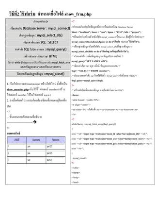 วิธีที่2 ใช้ ฟอร์ ม กาหนดชื่อไฟล์ show_frm.php
                                                          <?
                                                          //กาหนดตัวแปรเก็บข้อมูลเพื่อการเชื่อมต่อเครื่ อง Database Server
                                                          $host ="localhost"; $user = "root"; $pass = "1234"; $db = "project";
                                                          /*เชื่ อมต่ อกับเครื่ องด้ วยฟั งก์ ชัน mysql_connect(ชื่ อServer,ชื่ อผู้ใช้ ,รหัสผ่ าน)*/
                                                          mysql_connect($host,$user,$pass) or die ("ติดต่ อ Server ไม่ สาเร็จ");
                                                          /* เลือกฐานข้ อมูล ด้ วยฟั งก์ ชัน mysql_select_db(ชื่ อฐานข้ อมูล)*/
                                                          mysql_select_db($db) or die ("ติดต่ อฐานข้ อมูลไม่ สาเร็จ");
                                                          /* กาหนดให้ การเพิ่ มข้ อมูลลงฐานข้ อมูลรั บภาษาไทย */
                                                          mysql_query("SET NAMES utf8");
                                                          /* เขียนคาสั่ งภาษา SQL เพื่ อดึงข้ อมูลออกมาแสดง*/
                                                          $sql = "SELECT * FROM member";
                                                          /* ประมวลผลคาสั่ ง sql โดยใช้ คาสั่ ง mysql_query(คาสั่ งภาษา SQL)*/
                                                          $sql_query=mysql_query($sql);
1. เปิ ดโปรแกรม Dreamweaver สร้างไฟล์ใหม่ ตั้งชื่อเป็ น   ?>
show_member.php เก็บไว้ที่โฟลเดอร์ member (สร้าง          /* สร้ างฟอร์ มเพื่ อแสดงข้ อมูล ภายในฟอร์ มจะมีตาราง*/
โฟลเดอร์ member ไว้ในโฟลเดอร์ www)                        <form>
2. ลงเมื่อเขียนโปรแกรมโดยต้องเขียนทั้งหมดอยูในแท็ก
                                            ่             <table border=1 width=50%>
php                                                       <tr align="center" >
                                                          <td width="5%">ลำดับที่</td><td>Username</td><td>Password</td>
<?
                                                          </tr>
…ขั้นตอนการเขียนตามที่อธิบาย
                                                          <?
=================                                        while($array =mysql_fetch_array($sql_query))
?>                                                        {
ภาพผลลัพธ์                                                echo "<td> <input type =text name=mem_id value=$array[mem_id]> </td>";
                                                          echo "<td> <input type =text name=mem_user value=$array[mem_user]> </td>";
                                                          echo "<td> <input type =text name=mem_pass value=$array[mem_pass]> </td>";
                                                          echo "</tr>";
                                                          }
                                                            mysql_close();
                                                          ?>
                                                          </table>
                                                          </form>
                                                          </body>
                                                          </html>
 