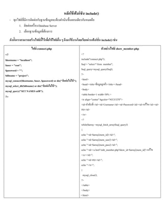หลักใช้ ฟังก์ ชัน include()
     - ทุกไฟล์ที่มีการติดต่อกับฐานข้อมูลจะต้องดาเนินขึ้นตอนเดียวกันหมดคือ
           1. ติดต่อเครื่ อง Database Server
           2. เลือกฐานข้อมูลที่ตองการ
                                  ้
     ดังนั้นเราสามารถสร้ างไฟล์นไว้เพือให้ไฟล์อน ๆ ดึงมาใช้ งานโดยเรียกผ่านฟังก์ชั่น include() เช่ น
                                ี้ ่           ื่

                         ไฟล์ connect.php                                                ตัวอย่างไฟล์ show_member.php
<?                                                                      <?
$hostname = "localhost";                                                include("connect.php");
$user = "root";                                                         $sql = "select * from member";
$password = "";                                                         $sql_query=mysql_query($sql);
$dbname = "project";                                                    ?>
mysql_connect($hostname, $user, $password) or die("ติดต่ อไม่ ได้ ");   <html>
mysql_select_db($dbname) or die("ติดต่ อไม่ ได้ ");                     <head><title>ข้อมูลลูกค้า</title></head>
mysql_query("SET NAMES utf8");                                          <body>
                                                                        <table border=1 width=30% >
?>
                                                                        <tr align="center" bgcolor="#CCCCFF">
                                                                        <td>ลาดับที่</td><td>Username</td><td>Password</td><td>แก้ไข</td><td>
                                                                        ลบ</td>
                                                                        </tr>
                                                                        <?
                                                                        while($array =mysql_fetch_array($sql_query))
                                                                        {
                                                                        echo "<td>$array[mem_id]</td>";
                                                                        echo "<td>$array[mem_user]</td>";
                                                                        echo "<td>$array[mem_pass]</td>";
                                                                        echo "<td><a href='edit_member.php?show_id=$array[mem_id]'>แก้ไข
                                                                        </a></td>";
                                                                        echo "<td>ลบ</td>";
                                                                        echo "</tr>";
                                                                        }
                                                                          mysql_close();
                                                                        ?>
                                                                        </table>
                                                                        </body>
                                                                        </html>
 