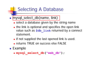 Selecting A Database
mysql_select_db(name, link)
select a database given by the string name
the link is optional and specifies the open link
value such as $db_link returned by a connect
statement.
if not supplied the last opened link is used.
returns TRUE on success else FALSE

Example
mysql_select_db("web_db");

 
