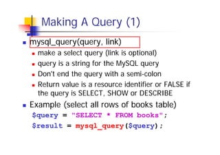 Making A Query (1)
mysql_query(query, link)
make a select query (link is optional)
query is a string for the MySQL query
Don't end the query with a semi-colon
Return value is a resource identifier or FALSE if
the query is SELECT, SHOW or DESCRIBE

Example (select all rows of books table)
$query = "SELECT * FROM books";
$result = mysql_query($query);

 