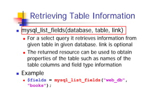 Retrieving Table Information
mysql_list_fields(database, table, link)
For a select query it retrieves information from
given table in given database. link is optional
The returned resource can be used to obtain
properties of the table such as names of the
table columns and field type information

Example
$fields = mysql_list_fields("web_db",
"books");

 