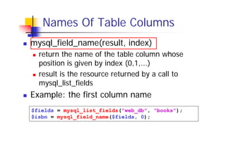 Names Of Table Columns
mysql_field_name(result, index)
return the name of the table column whose
position is given by index (0,1,...)
result is the resource returned by a call to
mysql_list_fields

Example: the first column name
$fields = mysql_list_fields("web_db", "books");
$isbn = mysql_field_name($fields, 0);

 