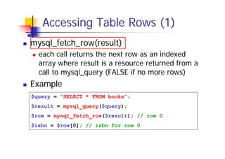 Accessing Table Rows (1)
mysql_fetch_row(result)
each call returns the next row as an indexed
array where result is a resource returned from a
call to mysql_query (FALSE if no more rows)

Example
$query = "SELECT * FROM books";
$result = mysql_query($query);
$row = mysql_fetch_row($result); // row 0
$isbn = $row[0]; // isbn for row 0

 