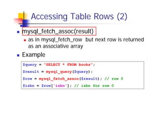 Accessing Table Rows (2)
mysql_fetch_assoc(result)
as in mysql_fetch_row but next row is returned
as an associative array

Example
$query = "SELECT * FROM books";
$result = mysql_query($query);
$row = mysql_fetch_assoc($result); // row 0
$isbn = $row['isbn']; // isbn for row 0

 