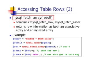 Accessing Table Rows (3)
mysql_fetch_array(result)
combines mysql_fetch_row, mysql_fetch_assoc
returns row information as both an associative
array and an indexed array

Example
$query = "SELECT * FROM books";
$result = mysql_query($query);
$row = mysql_fetch_array($result); // row 0
$isbnA = $row[0]; // isbn for row 0
$isbnB = $row['isbn']; // can also get it this way

 