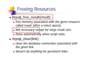Freeing Resources
mysql_free_result(result)
free memory associated with the given resource
called result (after a select query).
Not necessary except for large result sets
Done automatically when script exits.

mysql_close(link)
close the database connection associated with
the given link
doesn't do anything for persistent links.

 