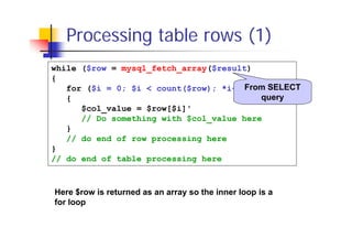 Processing table rows (1)
while ($row = mysql_fetch_array($result)
{
From SELECT
for ($i = 0; $i < count($row); *i++)
query
{
$col_value = $row[$i]'
// Do something with $col_value here
}
// do end of row processing here
}
// do end of table processing here

Here $row is returned as an array so the inner loop is a
for loop

 
