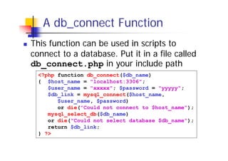 A db_connect Function
This function can be used in scripts to
connect to a database. Put it in a file called
db_connect.php in your include path
<?php function db_connect($db_name)
{ $host_name = "localhost:3306";
$user_name = "xxxxx"; $password = "yyyyy";
$db_link = mysql_connect($host_name,
$user_name, $password)
or die("Could not connect to $host_name");
mysql_select_db($db_name)
or die("Could not select database $db_name");
return $db_link;
} ?>

 