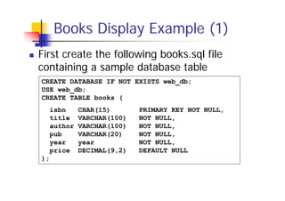 Books Display Example (1)
First create the following books.sql file
containing a sample database table
CREATE DATABASE IF NOT EXISTS web_db;
USE web_db;
CREATE TABLE books (
isbn
title
author
pub
year
price
);

CHAR(15)
VARCHAR(100)
VARCHAR(100)
VARCHAR(20)
year
DECIMAL(9,2)

PRIMARY KEY NOT NULL,
NOT NULL,
NOT NULL,
NOT NULL,
NOT NULL,
DEFAULT NULL

 