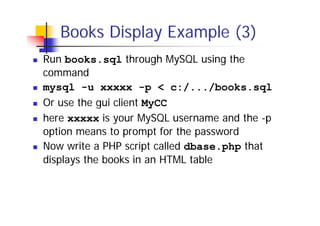 Books Display Example (3)
Run books.sql through MySQL using the
command
mysql -u xxxxx -p < c:/.../books.sql
Or use the gui client MyCC
here xxxxx is your MySQL username and the -p
option means to prompt for the password
Now write a PHP script called dbase.php that
displays the books in an HTML table

 