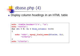 dbase.php (4)
Display column headings in an HTML table
echo '<table border="1">', "n";
echo "<tr>n";
for ($i = 0; $i < $num_columns; $i++)
{
echo "<th>", mysql_field_name($fields, $i),
"</th>n";
}
echo "</tr>n";

 