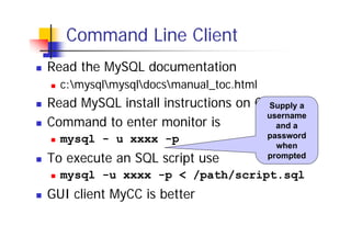 Command Line Client
Read the MySQL documentation
c:mysqlmysqldocsmanual_toc.html

Read MySQL install instructions on CDSupply a
username
Command to enter monitor is
and a
mysql - u xxxx -p

To execute an SQL script use

password
when
prompted

mysql -u xxxx -p < /path/script.sql

GUI client MyCC is better

 
