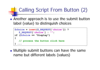 Calling Script From Button (2)
Another approach is to use the submit button
label (value) to distinquish choices
$choice = isset($_REQUEST['choice']) ?
$_REQUEST['choice'] : "";
if ($choice == "Display")
{
// process the button click here
} ...

Multiple submit buttons can have the same
name but different labels (values)

 
