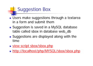 Suggestion Box
Users make suggestions through a textarea
in a form and submit them
Suggestion is saved in a MySQL database
table called sbox in database web_db
Suggestions are displayed along with the
time
view script sbox/sbox.php
http://localhost/php/MYSQL/sbox/sbox.php

 