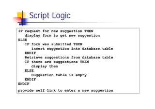 Script Logic
IF request for new suggestion THEN
display form to get new suggestion
ELSE
IF form was submitted THEN
insert suggestion into database table
ENDIF
Retrieve suggestions from database table
IF there are suggestions THEN
display them
ELSE
Suggestion table is empty
ENDIF
ENDIF
provide self link to enter a new suggestion

 