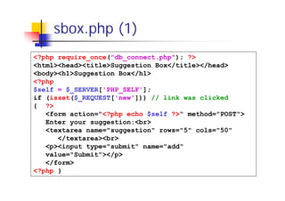 sbox.php (1)
<?php require_once("db_connect.php"); ?>
<html><head><title>Suggestion Box</title></head>
<body><h1>Suggestion Box</h1>
<?php
$self = $_SERVER['PHP_SELF'];
if (isset($_REQUEST['new'])) // link was clicked
{ ?>
<form action="<?php echo $self ?>" method="POST">
Enter your suggestion:<br>
<textarea name="suggestion" rows="5" cols="50"
</textarea><br>
<p><input type="submit" name="add"
value="Submit"></p>
</form>
<?php }

 