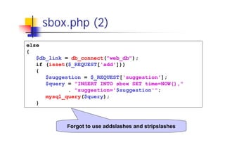 sbox.php (2)
else
{
$db_link = db_connect("web_db");
if (isset($_REQUEST['add']))
{
$suggestion = $_REQUEST['suggestion'];
$query = "INSERT INTO sbox SET time=NOW(),"
. "suggestion='$suggestion'";
mysql_query($query);
}

Forgot to use addslashes and stripslashes

 
