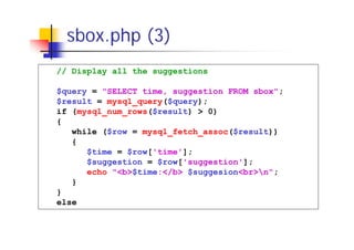 sbox.php (3)
// Display all the suggestions
$query = "SELECT time, suggestion FROM sbox";
$result = mysql_query($query);
if (mysql_num_rows($result) > 0)
{
while ($row = mysql_fetch_assoc($result))
{
$time = $row['time'];
$suggestion = $row['suggestion'];
echo "<b>$time:</b> $suggesion<br>n";
}
}
else

 