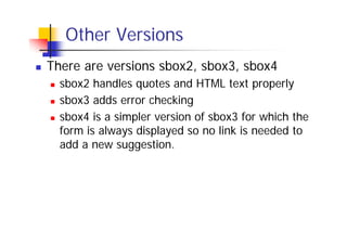 Other Versions
There are versions sbox2, sbox3, sbox4
sbox2 handles quotes and HTML text properly
sbox3 adds error checking
sbox4 is a simpler version of sbox3 for which the
form is always displayed so no link is needed to
add a new suggestion.

 