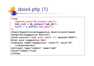 sbox4.php (1)
<?php
require_once("db_connect.php");
$db_link = db_connect("web_db");
$self = $_SERVER['PHP_SELF'];
?>
<html><head><title>Suggestion Box</title></head>
<body><h1>Suggestion Box</h1>
<form action="<?php echo $self ?>" method="POST">
Enter your suggestion:<br>
<textarea name="suggestion" rows="5" cols="50"
</textarea><br>
<p><input type="submit" name="add"
value="Submit"></p>
</form>

 