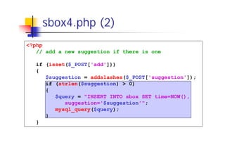 sbox4.php (2)
<?php
// add a new suggestion if there is one
if (isset($_POST['add']))
{
$suggestion = addslashes($_POST['suggestion']);
if (strlen($suggestion) > 0)
{
$query = "INSERT INTO sbox SET time=NOW(),
suggestion='$suggestion'";
mysql_query($query);
}
}

 