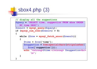 sbox4.php (3)
// display all the suggestions
$query = "SELECT time, suggestion FROM sbox ORDER
BY time DESC";
$result = mysql_query($query);
if (mysql_num_rows($result) > 0)
{
while ($row = mysql_fetch_assoc($result))
{
$time = $row['time'];
$suggestion = htmlspecialchars(stripslashes(
$row['suggestion']));
echo "<strong>$time:</strong> $suggestion<br>
n";
}
}

 