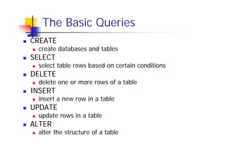 The Basic Queries
CREATE

create databases and tables

SELECT

select table rows based on certain conditions

DELETE

delete one or more rows of a table

INSERT

insert a new row in a table

UPDATE

update rows in a table

ALTER

alter the structure of a table

 