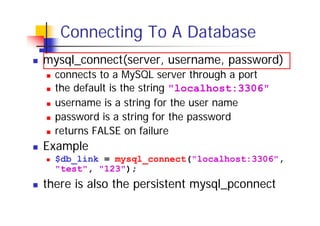 Connecting To A Database
mysql_connect(server, username, password)
connects to a MySQL server through a port
the default is the string "localhost:3306"
username is a string for the user name
password is a string for the password
returns FALSE on failure

Example
$db_link = mysql_connect("localhost:3306",
"test", "123");

there is also the persistent mysql_pconnect

 