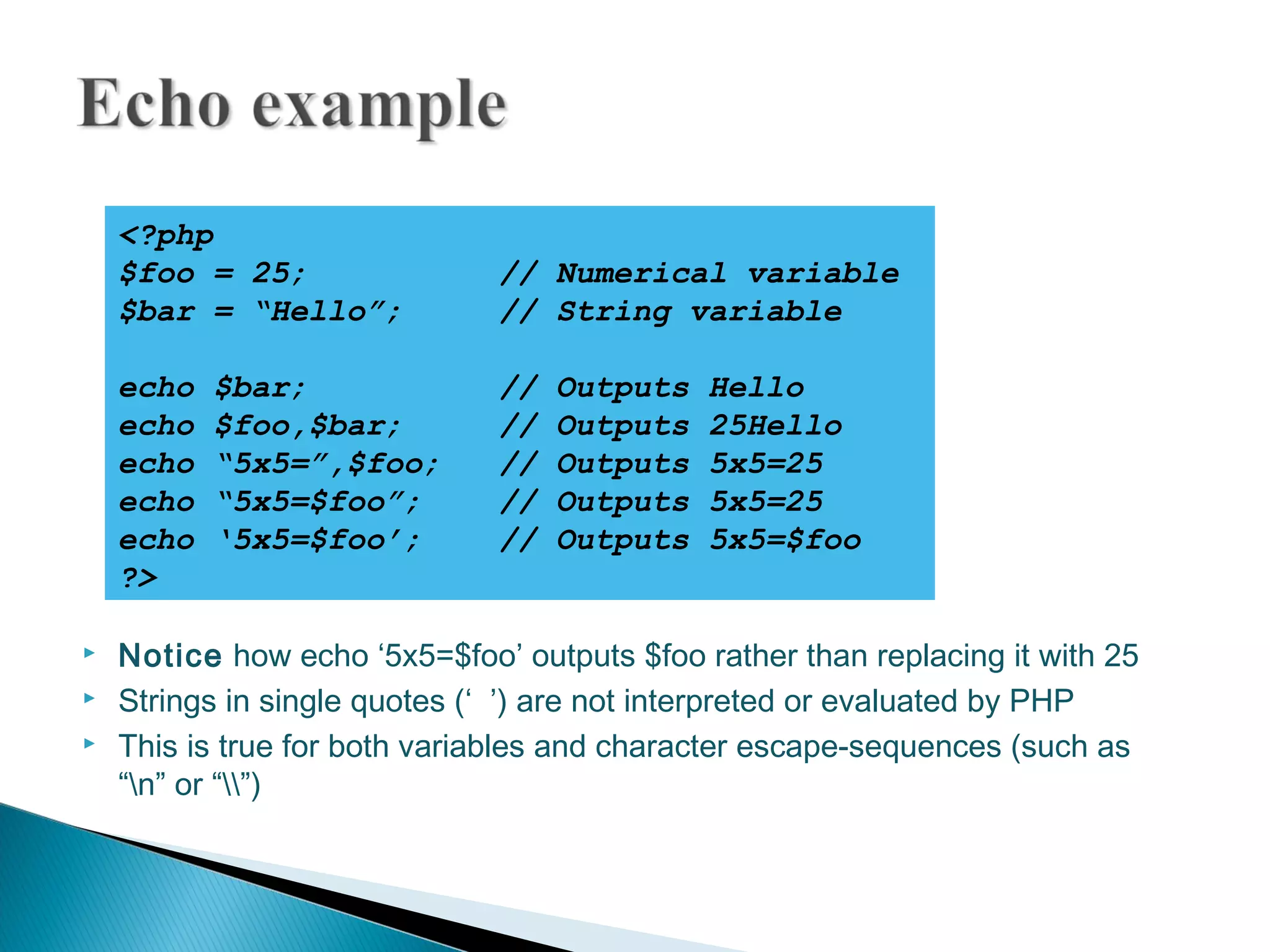  Notice how echo ‘5x5=$foo’ outputs $foo rather than replacing it with 25  Strings in single quotes (‘ ’) are not interpreted or evaluated by PHP  This is true for both variables and character escape-sequences (such as “n” or “”) <?php $foo = 25; // Numerical variable $bar = “Hello”; // String variable echo $bar; // Outputs Hello echo $foo,$bar; // Outputs 25Hello echo “5x5=”,$foo; // Outputs 5x5=25 echo “5x5=$foo”; // Outputs 5x5=25 echo ‘5x5=$foo’; // Outputs 5x5=$foo ?> 