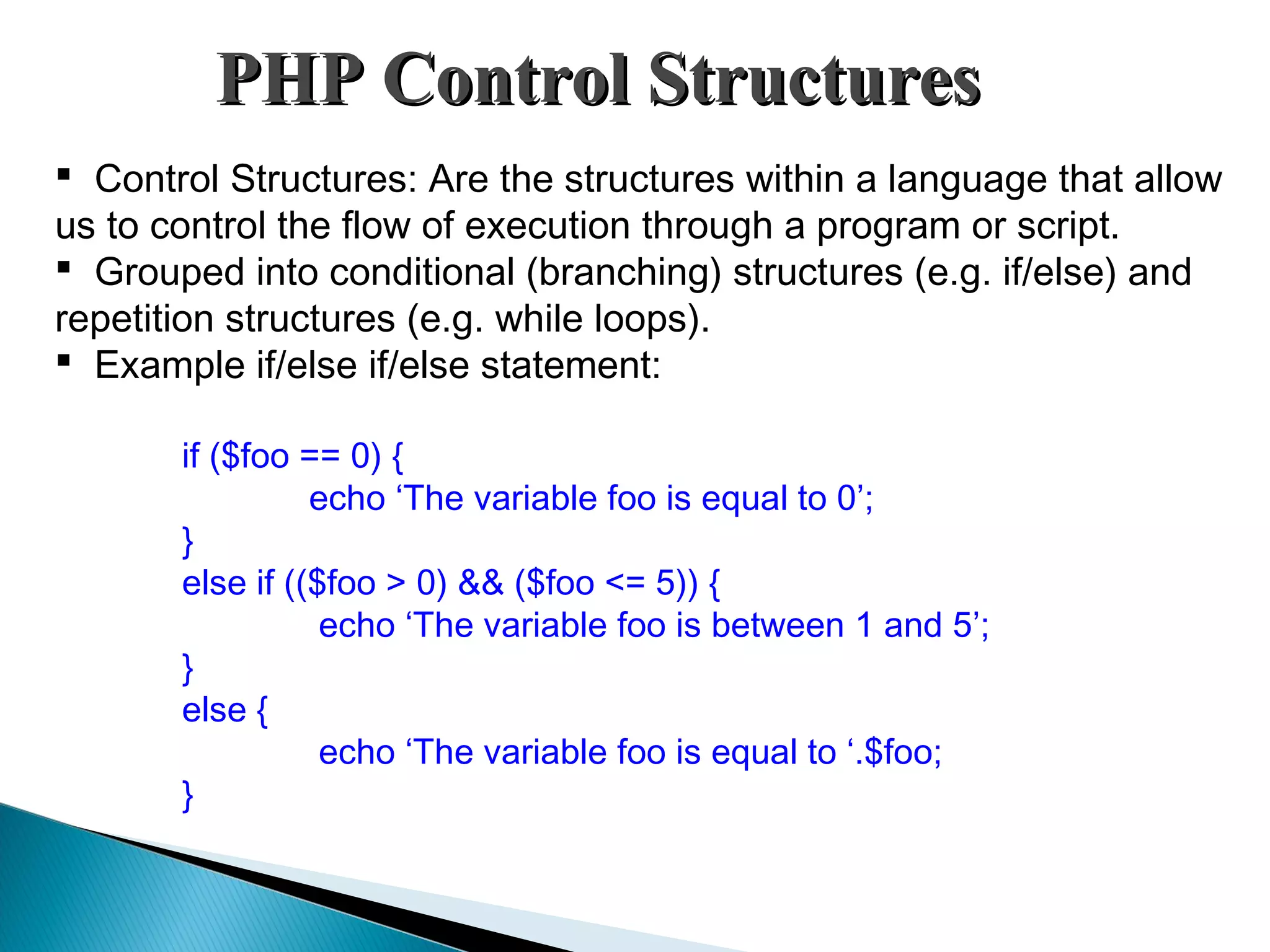 PHP Control StructuresPHP Control Structures  Control Structures: Are the structures within a language that allow us to control the flow of execution through a program or script.  Grouped into conditional (branching) structures (e.g. if/else) and repetition structures (e.g. while loops).  Example if/else if/else statement: if ($foo == 0) { echo ‘The variable foo is equal to 0’; } else if (($foo > 0) && ($foo <= 5)) { echo ‘The variable foo is between 1 and 5’; } else { echo ‘The variable foo is equal to ‘.$foo; } 