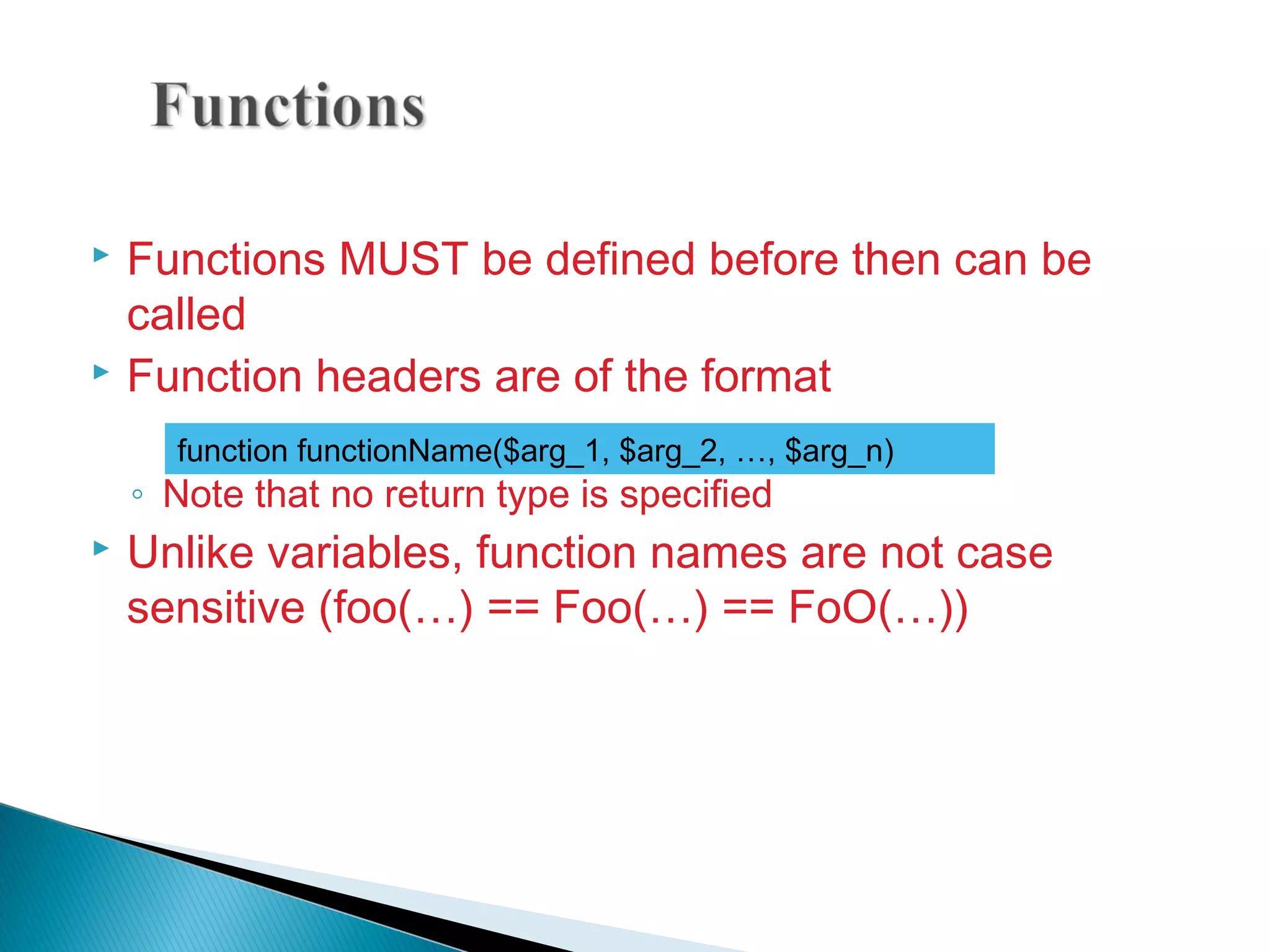  Functions MUST be defined before then can be called  Function headers are of the format ◦ Note that no return type is specified  Unlike variables, function names are not case sensitive (foo(…) == Foo(…) == FoO(…)) function functionName($arg_1, $arg_2, …, $arg_n) 