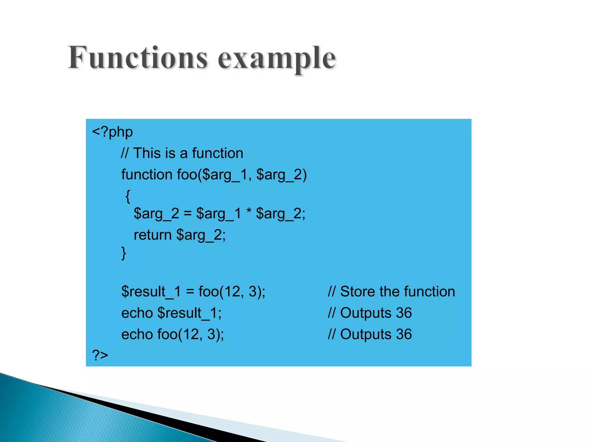 <?php // This is a function function foo($arg_1, $arg_2) { $arg_2 = $arg_1 * $arg_2; return $arg_2; } $result_1 = foo(12, 3); // Store the function echo $result_1; // Outputs 36 echo foo(12, 3); // Outputs 36 ?> 
