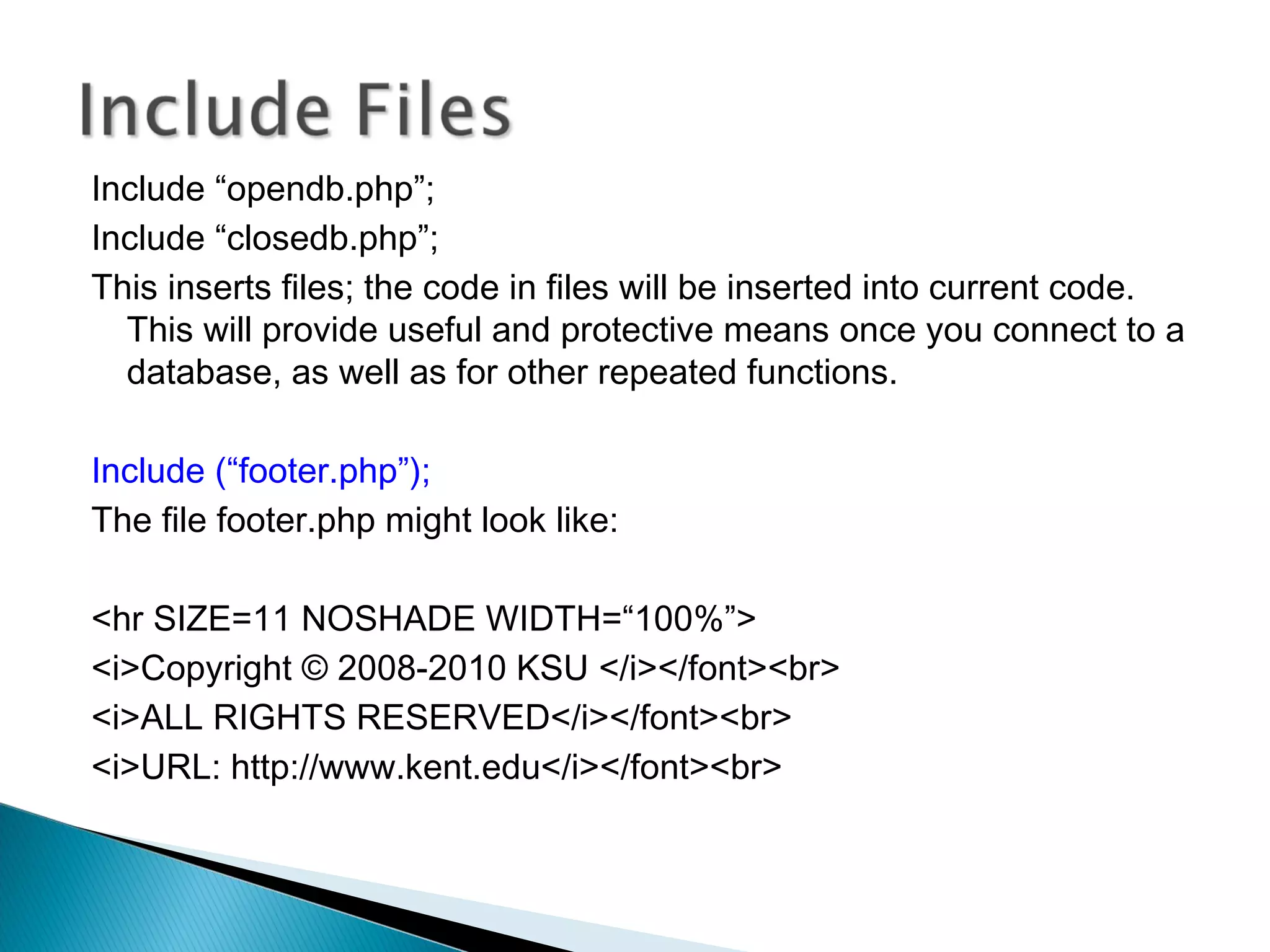 Include “opendb.php”; Include “closedb.php”; This inserts files; the code in files will be inserted into current code. This will provide useful and protective means once you connect to a database, as well as for other repeated functions. Include (“footer.php”); The file footer.php might look like: <hr SIZE=11 NOSHADE WIDTH=“100%”> <i>Copyright © 2008-2010 KSU </i></font><br> <i>ALL RIGHTS RESERVED</i></font><br> <i>URL: http://www.kent.edu</i></font><br> 