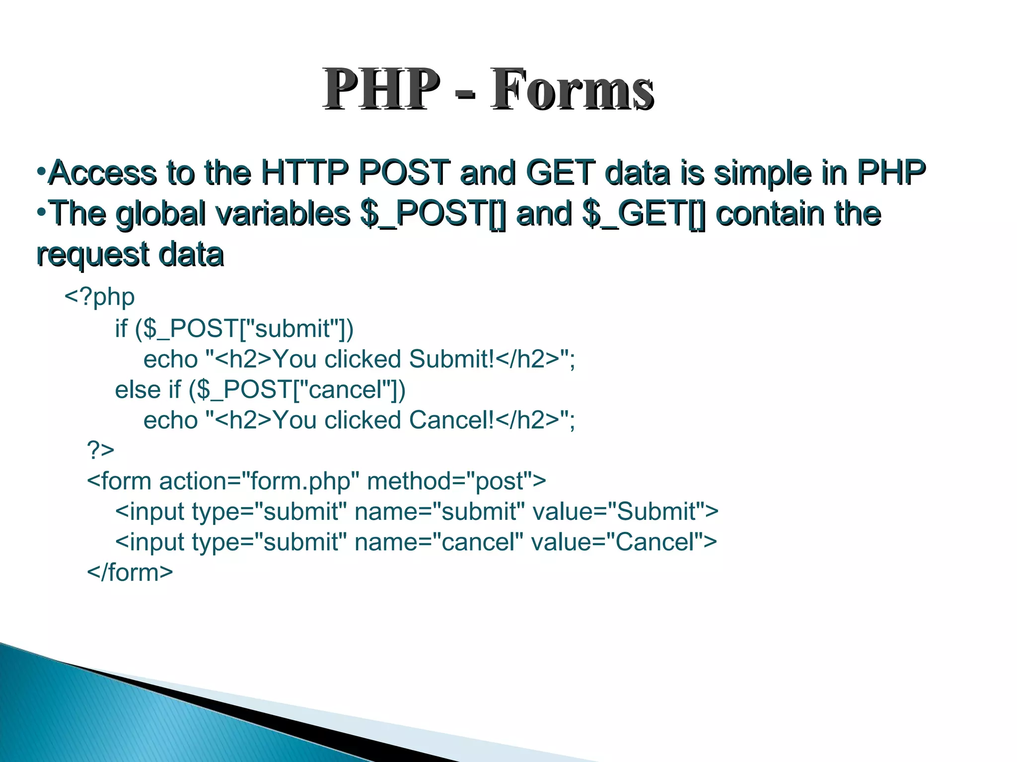 PHP - FormsPHP - Forms •Access to the HTTP POST and GET data is simple in PHPAccess to the HTTP POST and GET data is simple in PHP •The global variables $_POST[] and $_GET[] contain theThe global variables $_POST[] and $_GET[] contain the request datarequest data <?php if ($_POST["submit"]) echo "<h2>You clicked Submit!</h2>"; else if ($_POST["cancel"]) echo "<h2>You clicked Cancel!</h2>"; ?> <form action="form.php" method="post"> <input type="submit" name="submit" value="Submit"> <input type="submit" name="cancel" value="Cancel"> </form> 