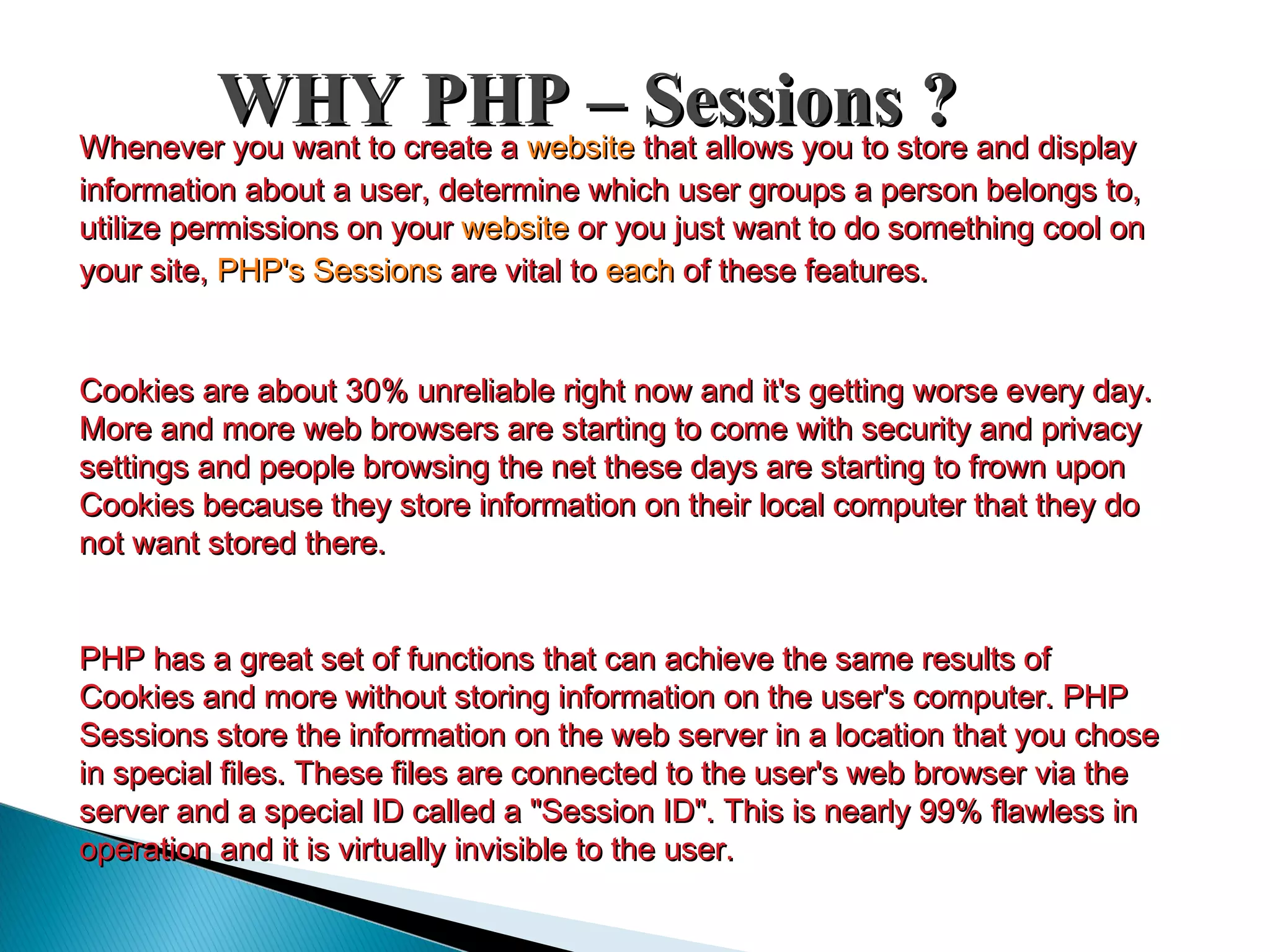 WHY PHP – Sessions ?WHY PHP – Sessions ?Whenever you want to create aWhenever you want to create a websitewebsite that allows you to store and displaythat allows you to store and display information about a user, determine which user groups a person belongs to,information about a user, determine which user groups a person belongs to, utilize permissions on yourutilize permissions on your websitewebsite or you just want to do something cool onor you just want to do something cool on your site,your site, PHP's SessionsPHP's Sessions are vital toare vital to eacheach of these features.of these features. Cookies are about 30% unreliable right now and it's getting worse every day.Cookies are about 30% unreliable right now and it's getting worse every day. More and more web browsers are starting to come with security and privacyMore and more web browsers are starting to come with security and privacy settings and people browsing the net these days are starting to frown uponsettings and people browsing the net these days are starting to frown upon Cookies because they store information on their local computer that they doCookies because they store information on their local computer that they do not want stored there.not want stored there. PHP has a great set of functions that can achieve the same results ofPHP has a great set of functions that can achieve the same results of Cookies and more without storing information on the user's computer. PHPCookies and more without storing information on the user's computer. PHP Sessions store the information on the web server in a location that you choseSessions store the information on the web server in a location that you chose in special files. These files are connected to the user's web browser via thein special files. These files are connected to the user's web browser via the server and a special ID called a "Session ID". This is nearly 99% flawless inserver and a special ID called a "Session ID". This is nearly 99% flawless in operation and it is virtually invisible to the user.operation and it is virtually invisible to the user. 