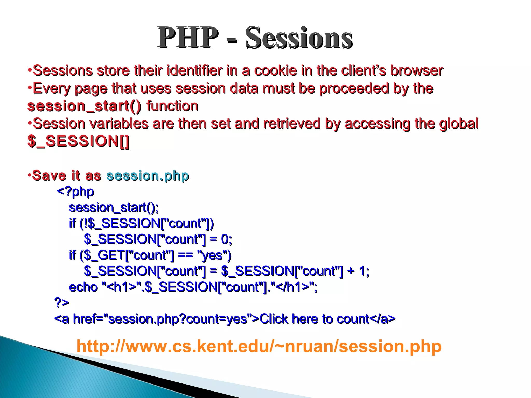 PHP - SessionsPHP - Sessions •Sessions store their identifier in a cookie in the client’s browserSessions store their identifier in a cookie in the client’s browser •Every page that uses session data must be proceeded by theEvery page that uses session data must be proceeded by the session_start()session_start() functionfunction •Session variables are then set and retrieved by accessing the globalSession variables are then set and retrieved by accessing the global $_SESSION[]$_SESSION[] •Save it asSave it as session.phpsession.php <?php<?php session_start();session_start(); if (!$_SESSION["count"])if (!$_SESSION["count"]) $_SESSION["count"] = 0;$_SESSION["count"] = 0; if ($_GET["count"] == "yes")if ($_GET["count"] == "yes") $_SESSION["count"] = $_SESSION["count"] + 1;$_SESSION["count"] = $_SESSION["count"] + 1; echo "<h1>".$_SESSION["count"]."</h1>";echo "<h1>".$_SESSION["count"]."</h1>"; ?>?> <a href="session.php?count=yes">Click here to count</a><a href="session.php?count=yes">Click here to count</a> http://www.cs.kent.edu/~nruan/session.php 
