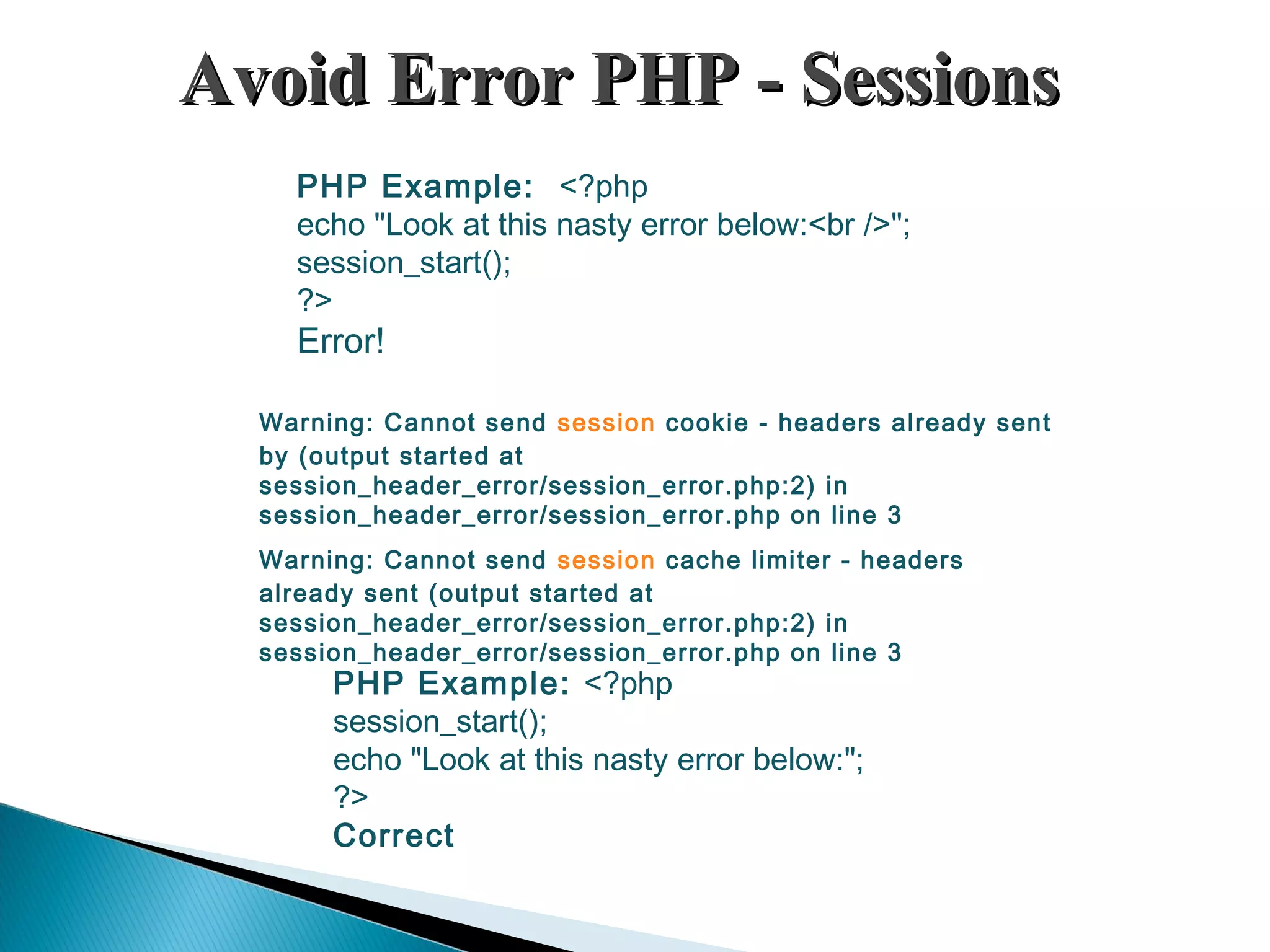 Avoid Error PHP - SessionsAvoid Error PHP - Sessions PHP Example: <?php echo "Look at this nasty error below:<br />"; session_start(); ?> Error! PHP Example: <?php session_start(); echo "Look at this nasty error below:"; ?> Correct Warning: Cannot send session cookie - headers already sent by (output started at session_header_error/session_error.php:2) in session_header_error/session_error.php on line 3 Warning: Cannot send session cache limiter - headers already sent (output started at session_header_error/session_error.php:2) in session_header_error/session_error.php on line 3 