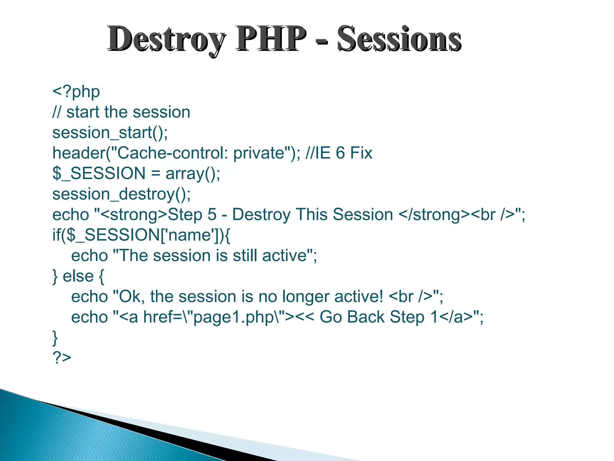 Destroy PHP - SessionsDestroy PHP - Sessions <?php // start the session session_start(); header("Cache-control: private"); //IE 6 Fix $_SESSION = array(); session_destroy(); echo "<strong>Step 5 - Destroy This Session </strong><br />"; if($_SESSION['name']){     echo "The session is still active"; } else {     echo "Ok, the session is no longer active! <br />";     echo "<a href="page1.php"><< Go Back Step 1</a>"; } ?> 