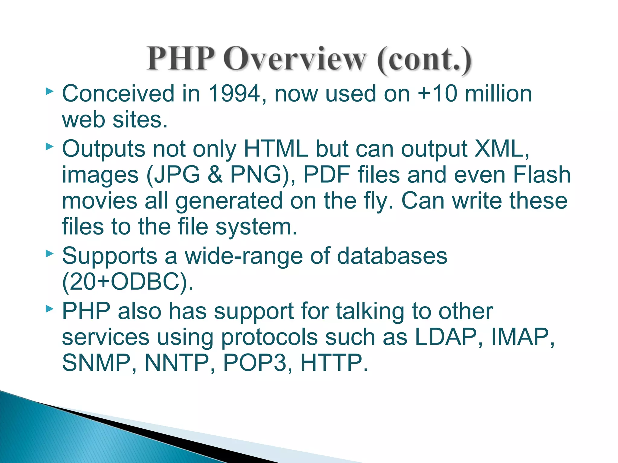  Conceived in 1994, now used on +10 million web sites.  Outputs not only HTML but can output XML, images (JPG & PNG), PDF files and even Flash movies all generated on the fly. Can write these files to the file system.  Supports a wide-range of databases (20+ODBC).  PHP also has support for talking to other services using protocols such as LDAP, IMAP, SNMP, NNTP, POP3, HTTP. 