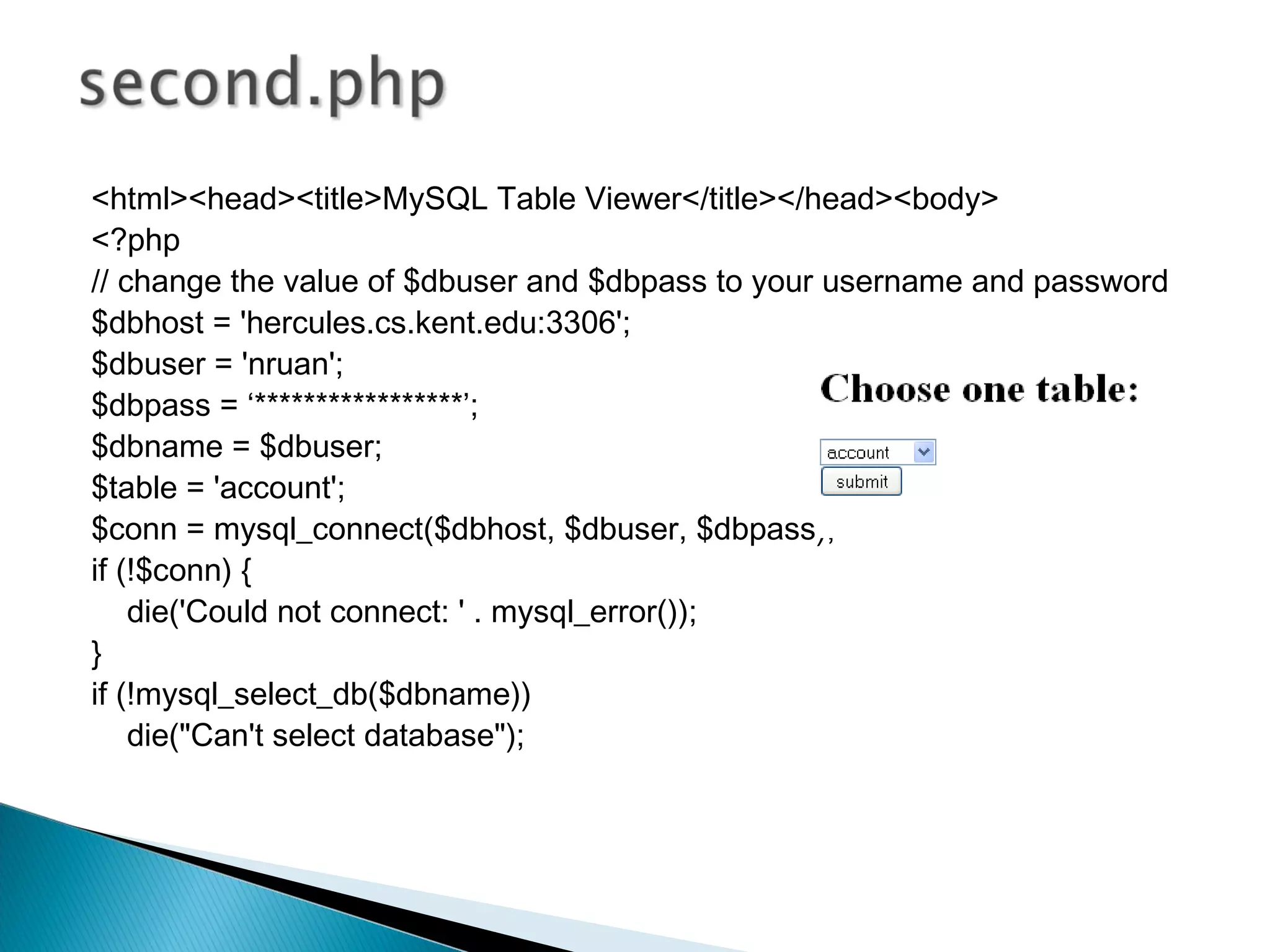 <html><head><title>MySQL Table Viewer</title></head><body> <?php // change the value of $dbuser and $dbpass to your username and password $dbhost = 'hercules.cs.kent.edu:3306'; $dbuser = 'nruan'; $dbpass = ‘*****************’; $dbname = $dbuser; $table = 'account'; $conn = mysql_connect($dbhost, $dbuser, $dbpass); if (!$conn) { die('Could not connect: ' . mysql_error()); } if (!mysql_select_db($dbname)) die("Can't select database"); 