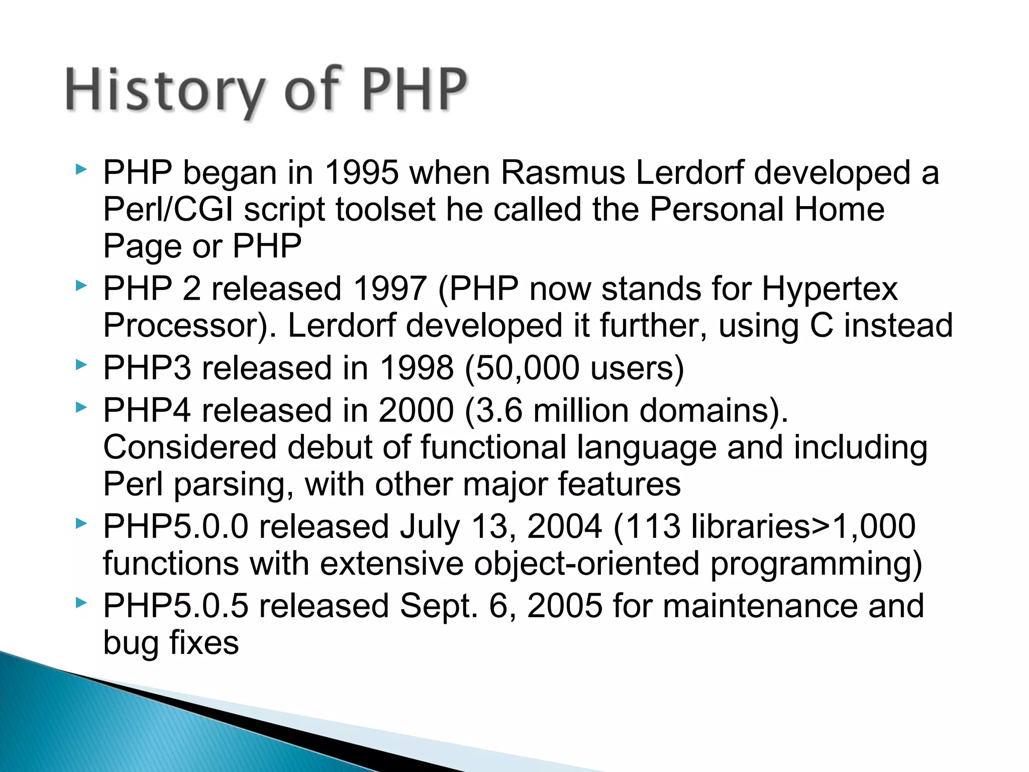  PHP began in 1995 when Rasmus Lerdorf developed a Perl/CGI script toolset he called the Personal Home Page or PHP  PHP 2 released 1997 (PHP now stands for Hypertex Processor). Lerdorf developed it further, using C instead  PHP3 released in 1998 (50,000 users)  PHP4 released in 2000 (3.6 million domains). Considered debut of functional language and including Perl parsing, with other major features  PHP5.0.0 released July 13, 2004 (113 libraries>1,000 functions with extensive object-oriented programming)  PHP5.0.5 released Sept. 6, 2005 for maintenance and bug fixes 