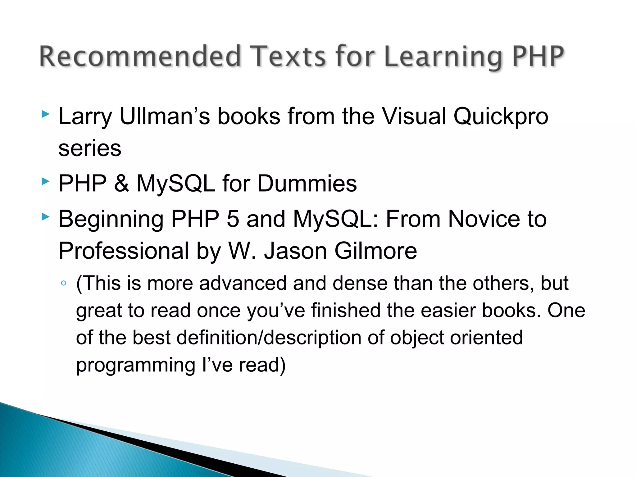  Larry Ullman’s books from the Visual Quickpro series  PHP & MySQL for Dummies  Beginning PHP 5 and MySQL: From Novice to Professional by W. Jason Gilmore ◦ (This is more advanced and dense than the others, but great to read once you’ve finished the easier books. One of the best definition/description of object oriented programming I’ve read) 