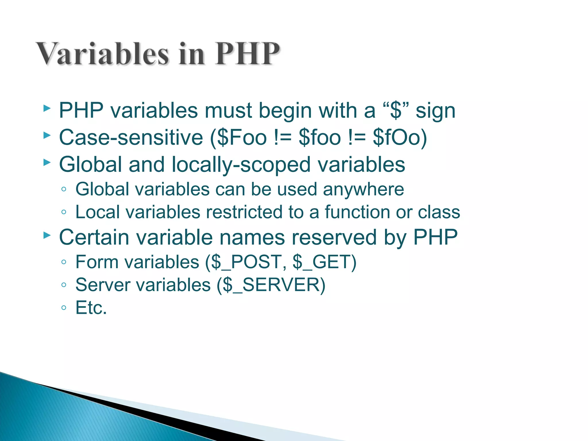  PHP variables must begin with a “$” sign  Case-sensitive ($Foo != $foo != $fOo)  Global and locally-scoped variables ◦ Global variables can be used anywhere ◦ Local variables restricted to a function or class  Certain variable names reserved by PHP ◦ Form variables ($_POST, $_GET) ◦ Server variables ($_SERVER) ◦ Etc. 