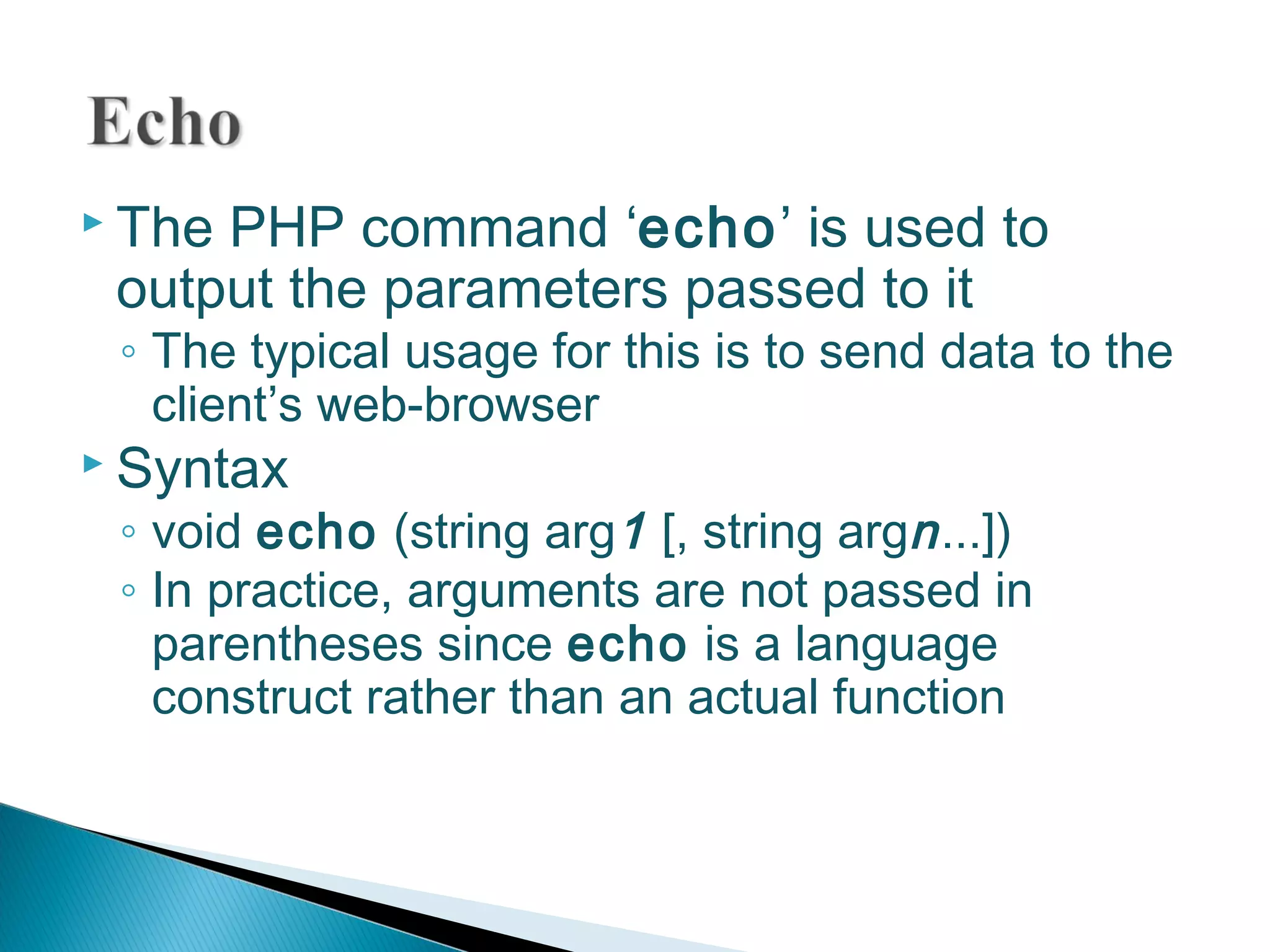  The PHP command ‘echo’ is used to output the parameters passed to it ◦ The typical usage for this is to send data to the client’s web-browser  Syntax ◦ void echo (string arg1 [, string argn...]) ◦ In practice, arguments are not passed in parentheses since echo is a language construct rather than an actual function 