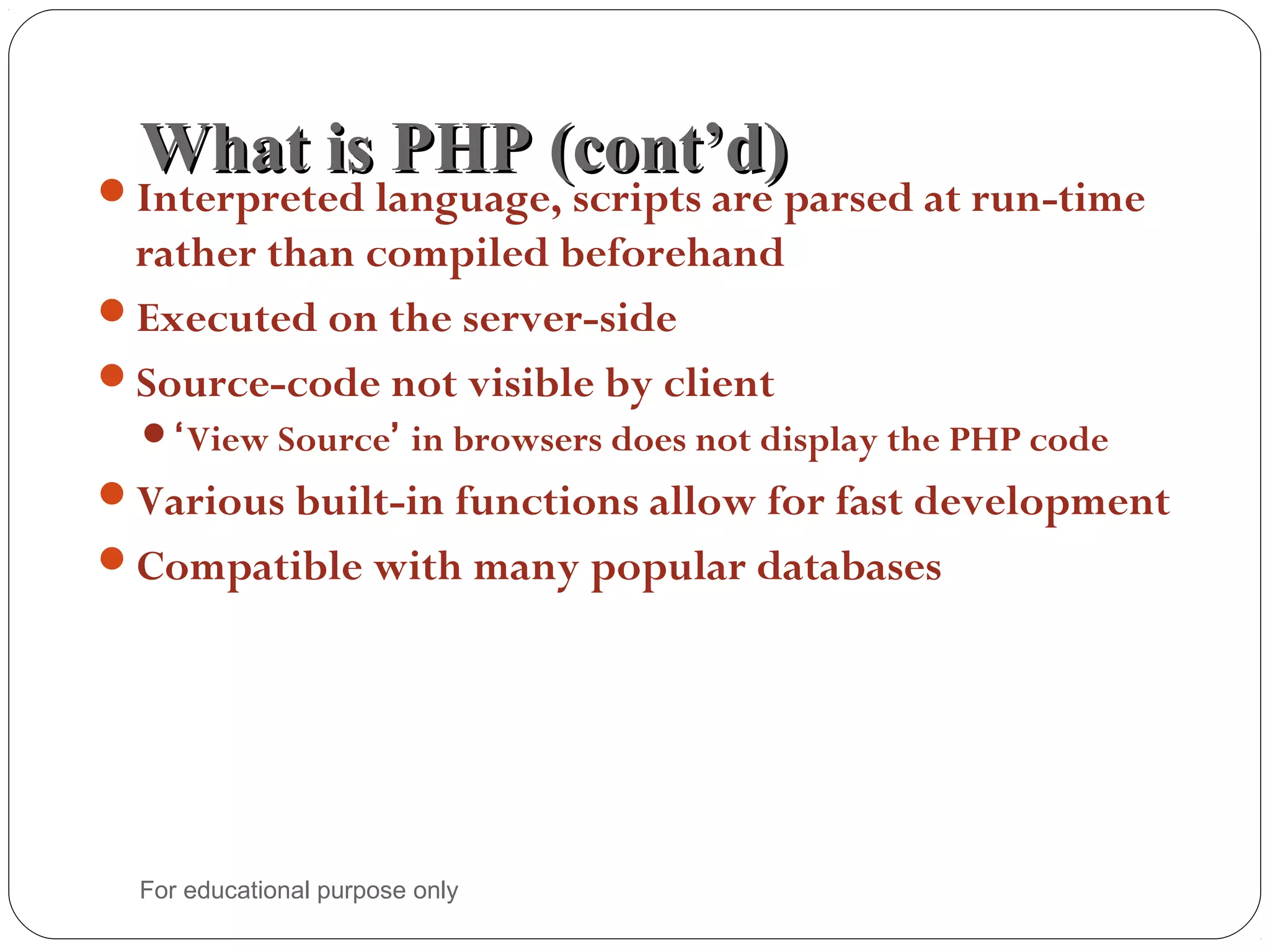 What is PHP (cont’d)What is PHP (cont’d)Interpreted language, scripts are parsed at run-time rather than compiled beforehand Executed on the server-side Source-code not visible by client ‘View Source’ in browsers does not display the PHP code Various built-in functions allow for fast development Compatible with many popular databases For educational purpose only 