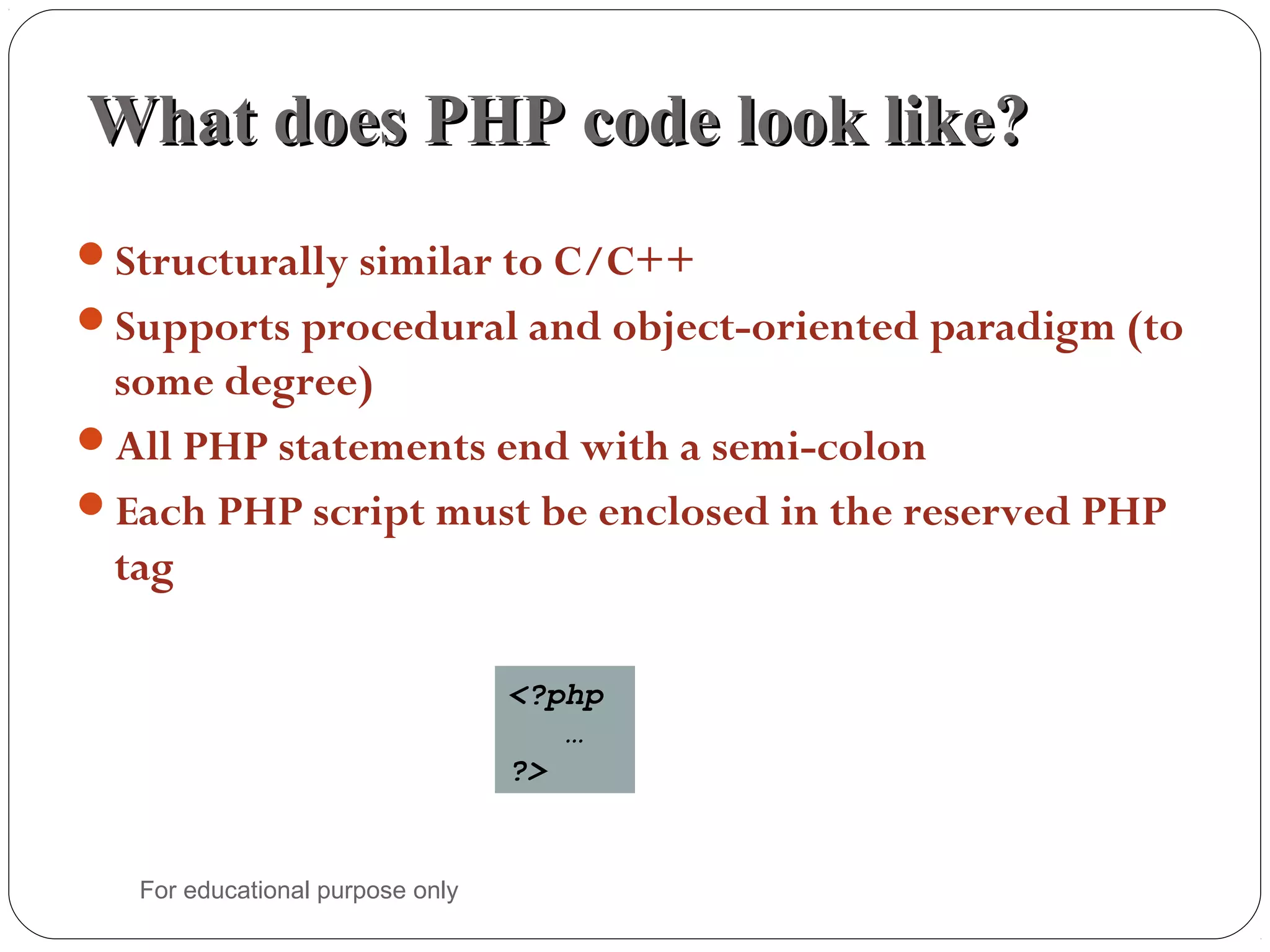 What does PHP code look like?What does PHP code look like? Structurally similar to C/C++ Supports procedural and object-oriented paradigm (to some degree) All PHP statements end with a semi-colon Each PHP script must be enclosed in the reserved PHP tag <?php … ?> For educational purpose only 