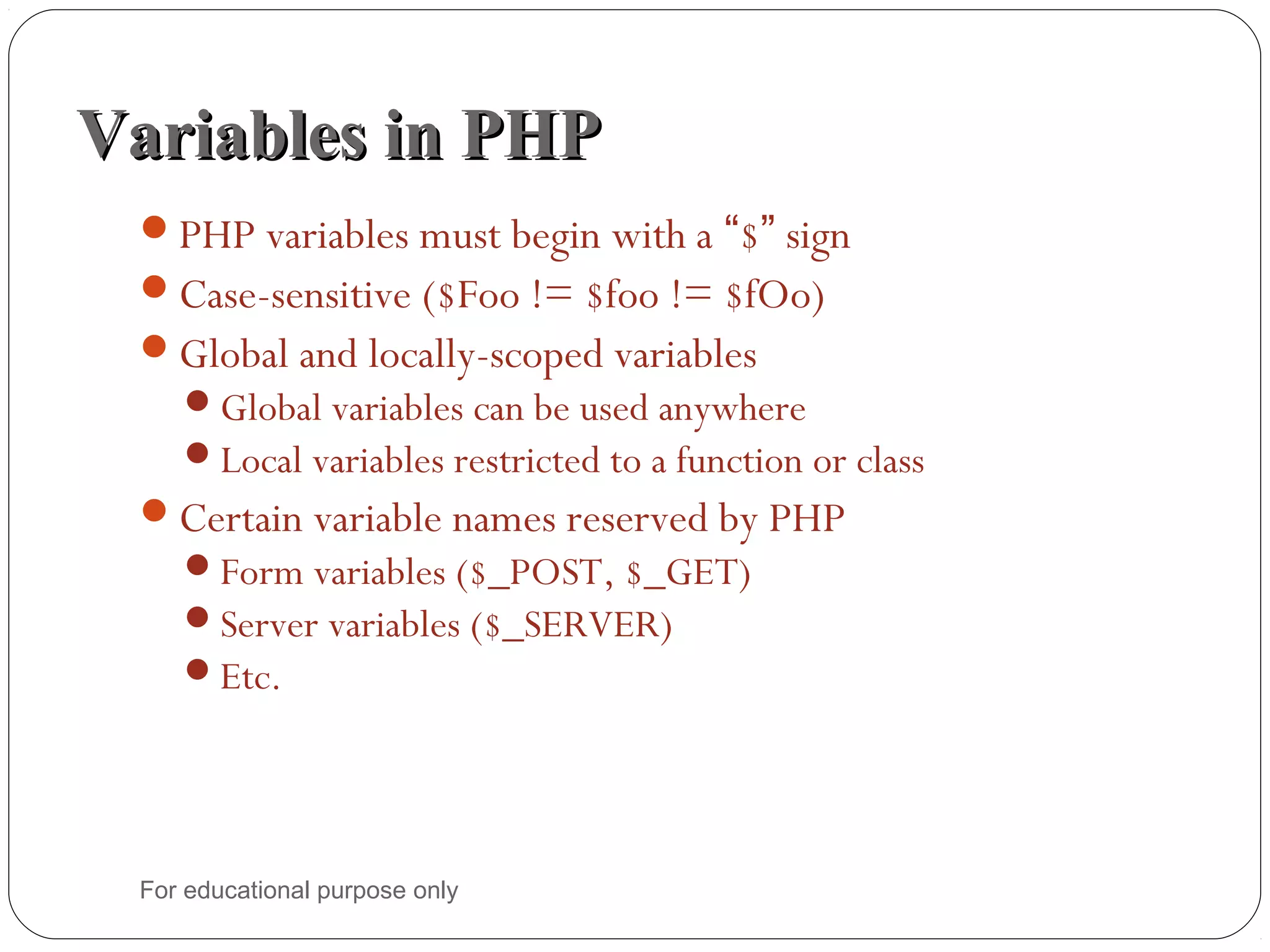 Variables in PHPVariables in PHP PHP variables must begin with a “$” sign Case-sensitive ($Foo != $foo != $fOo) Global and locally-scoped variables Global variables can be used anywhere Local variables restricted to a function or class Certain variable names reserved by PHP Form variables ($_POST, $_GET) Server variables ($_SERVER) Etc. For educational purpose only 