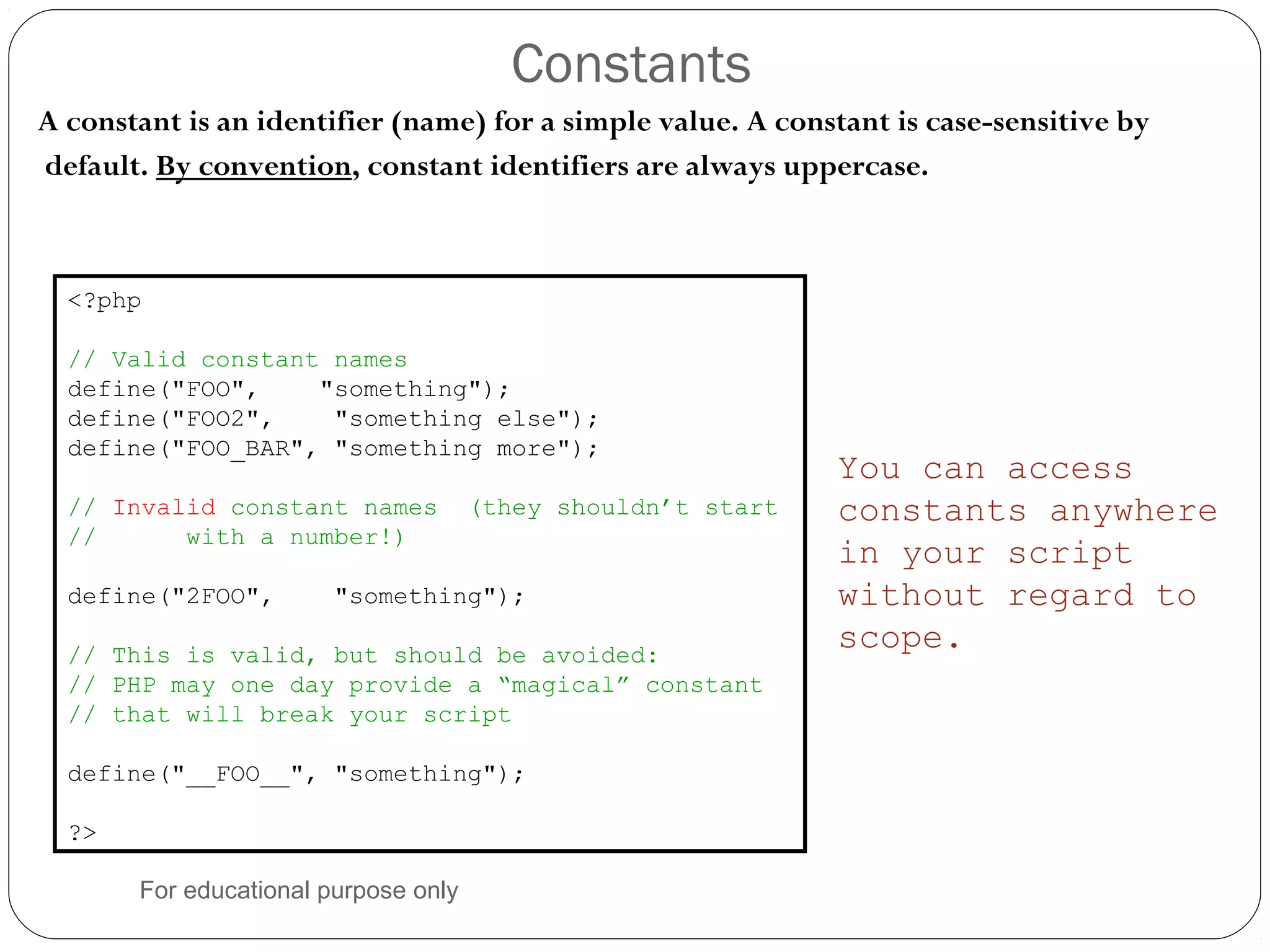Constants A constant is an identifier (name) for a simple value. A constant is case-sensitive by default. By convention, constant identifiers are always uppercase. <?php // Valid constant names define("FOO", "something"); define("FOO2", "something else"); define("FOO_BAR", "something more"); // Invalid constant names (they shouldn’t start // with a number!) define("2FOO", "something"); // This is valid, but should be avoided: // PHP may one day provide a “magical” constant // that will break your script define("__FOO__", "something"); ?> You can access constants anywhere in your script without regard to scope. For educational purpose only 