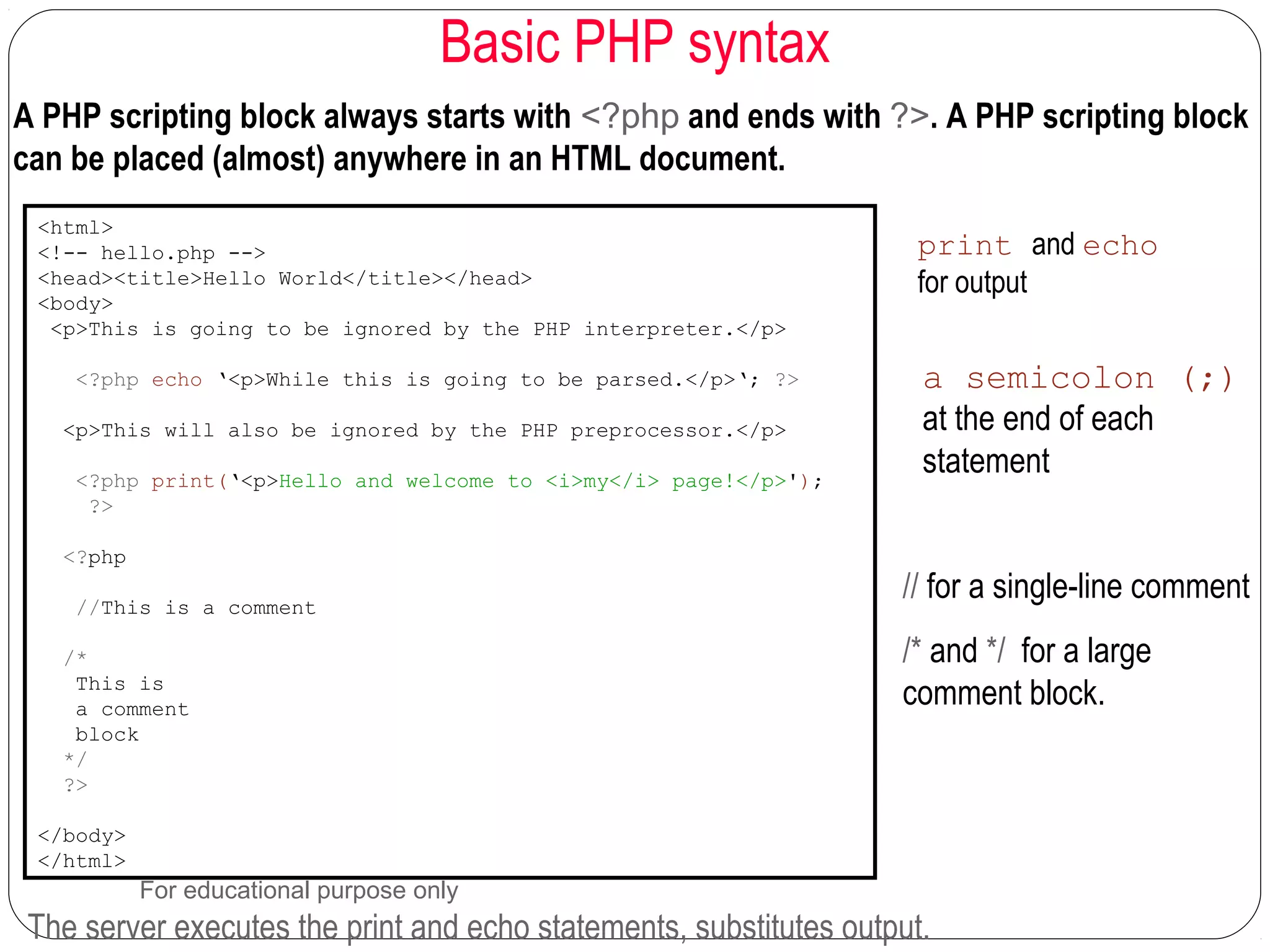 Basic PHP syntax A PHP scripting block always starts with <?php and ends with ?>. A PHP scripting block can be placed (almost) anywhere in an HTML document. <html> <!-- hello.php --> <head><title>Hello World</title></head> <body> <p>This is going to be ignored by the PHP interpreter.</p> <?php echo ‘<p>While this is going to be parsed.</p>‘; ?> <p>This will also be ignored by the PHP preprocessor.</p> <?php print(‘<p>Hello and welcome to <i>my</i> page!</p>'); ?> <?php //This is a comment /* This is a comment block */ ?> </body> </html> The server executes the print and echo statements, substitutes output. print and echo for output a semicolon (;) at the end of each statement // for a single-line comment /* and */ for a large comment block. For educational purpose only 